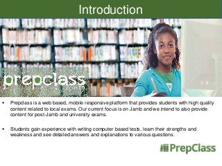 Introduction



Prepclass is a web based, mobile responsive platform that provides students with high quality
content related to local exams. Our current focus is on Jamb and we intend to also provide
content for post-Jamb and university exams.



Students gain experience with writing computer based tests, learn their strengths and
weakness and see detailed answers and explanations to various questions.

 