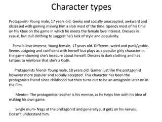 Character types
Protagonist- Young male, 17 years old. Geeky and socially unaccepted, awkward and
obsessed with gaming making him a slob most of the time. Spends most of his time
on his Xbox on the game in which he meets the female love interest. Dresses in
casual, but dull clothing to suggest he’s lack of style and popularity.
Female love interest- Young female, 17 years old. Different, weird and punk/gothic.
Seems outgoing and confident with herself but plays as a popular girly character in
the game showing she’s insecure about herself. Dresses in dark clothing and has
tattoos to reinforce that she’s a Goth.
Protagonists friend- Young male, 18 years old. Gamer just like the protagonist
however more popular and socially accepted. This character has been the
protagonists friend since childhood but then turns out to be an antagonist later on in
the film.
Mentor- The protagonists teacher is his mentor, as he helps him with his idea of
making his own game.
Single mum- Nags at the protagonist and generally just gets on his nerves.
Doesn’t understand him.

 