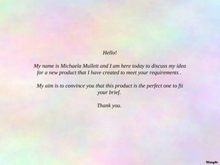 Hello!
My name is Michaela Mullett and I am here today to discuss my idea
for a new product that I have created to meet your requirements .
My aim is to convince you that this product is the perfect one to fit
your brief.
Thank you.

Simple

 