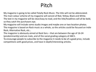 Pitch
My magazine is going to be called Totally Rock Music. The title will not be abbreviated.
The main colour scheme of my magazine will consist of Red, Yellow, Black and White.
The text in my magazine will be clear/easy to read, and the title/headlines will all be bold,
so they catch the purchasers eye.
My magazine will include some studio images and maybe one or two location photos.
The magazine is based on Rock music as a whole, so the articles could be focused on Indie
Rock, Alternative Rock, etc…
The magazine is obviously aimed at Rock fans – that are between the age of 16-24
(predominantly) and are male, and of the social grading category of ABC1.
To encourage people to subscribe to the magazine it needs to be of a good price, include
competitions with good prices, and have in depth/interesting articles.

 