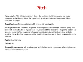 Pitch
Name: Replay. This title automatically shows the audience that the magazine is a music
magazine, and will suggest that the magazine is so interesting the audience would like to
read/look at it again.
Target Audience: Teenagers between 15-18 year old, mostly girls.
My magazine will be a pop rock magazine, featuring exclusive interviews, celebrity gossip and
concert & tour dates. Since my audience-survey showed that most of the magazine-readers are
girls, the content of the magazine will appeal most to girls, but still be interesting for both
genders. The style of the magazine will be simple, girly and urban, as that is very popular at the
moment.
Publication: Monthly
Cost: £3.50
The double page spread will be a interview with the boy on the cover page, where I talk about
his music and life as a musician.

 