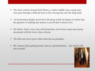  The story centres around Zach Moore, a rather middle class young man
who goes through a difficult time in life, forcing him into the drug trade.
 As he becomes deeply involved in the drug world, he begins to realise that
the glamour of making fast money is not all that it seems to be.
 We follow Zach’s story into self destruction, as he faces issues previously
associated with the lower class citizens.
 The film sets out to prove that crime has no prejudice.
 We witness Zach getting beaten, shot at, and threatened… but will his life
turn around?

 