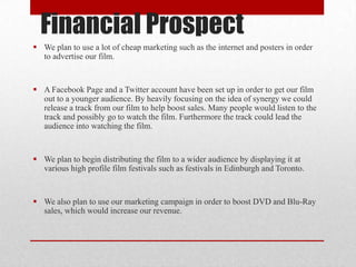 Financial Prospect
 We plan to use a lot of cheap marketing such as the internet and posters in order
to advertise our film.

 A Facebook Page and a Twitter account have been set up in order to get our film
out to a younger audience. By heavily focusing on the idea of synergy we could
release a track from our film to help boost sales. Many people would listen to the
track and possibly go to watch the film. Furthermore the track could lead the
audience into watching the film.

 We plan to begin distributing the film to a wider audience by displaying it at
various high profile film festivals such as festivals in Edinburgh and Toronto.

 We also plan to use our marketing campaign in order to boost DVD and Blu-Ray
sales, which would increase our revenue.

 