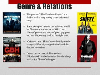 Genre & Relations
 The genre of ‘The Daedalus Project’ is a
thriller with a very strong crime orientated
story.
 Some examples that we can relate to would
be films such as these as in ‘GBH’ and
‘Parker’ present the story of good guy gone
bad and his journey back to the right path.

 ‘Offender’ and ‘Shifty’ focus heavily on the
everyday life's of young criminals and the
descent into crime.
 Due to the success of films such as
‘Kidulthood’, we believe that there is a large
market for films of this type.

 