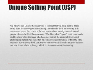 Unique Selling Point (USP)
We believe our Unique Selling Point is the fact that we have tried to break
away from the stereotypes surrounding the crime in the film industry. It is
often stereotyped that crime is for the lower- class, usually centred around
people of an Afro Caribbean descent. ‘The Daedalus Project’, centres around a
middle-class white teenager who becomes part of the criminal/drug world;
challenging stereotypes can often be considered controversial within the film
industry, however we think our project can successfully make revenue because
our plot is our of the ordinary, which is often considered interesting.

 