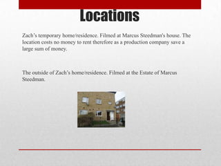 Locations
Zach’s temporary home/residence. Filmed at Marcus Steedman's house. The
location costs no money to rent therefore as a production company save a
large sum of money.

The outside of Zach’s home/residence. Filmed at the Estate of Marcus
Steedman.

 