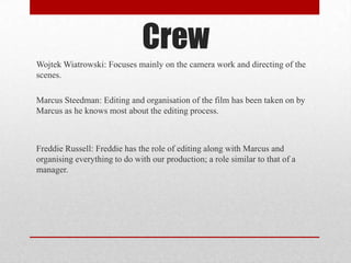 Crew
Wojtek Wiatrowski: Focuses mainly on the camera work and directing of the
scenes.
Marcus Steedman: Editing and organisation of the film has been taken on by
Marcus as he knows most about the editing process.

Freddie Russell: Freddie has the role of editing along with Marcus and
organising everything to do with our production; a role similar to that of a
manager.

 