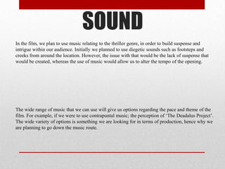 SOUND
In the film, we plan to use music relating to the thriller genre, in order to build suspense and
intrigue within our audience. Initially we planned to use diegetic sounds such as footsteps and
creeks from around the location. However, the issue with that would be the lack of suspense that
would be created, whereas the use of music would allow us to alter the tempo of the opening.

The wide range of music that we can use will give us options regarding the pace and theme of the
film. For example, if we were to use contrapuntal music; the perception of ‘The Deadalus Project’.
The wide variety of options is something we are looking for in terms of production, hence why we
are planning to go down the music route.

 