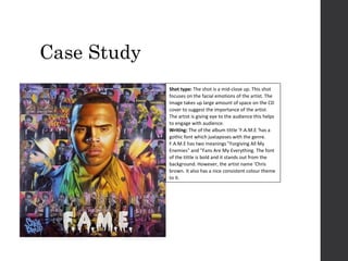 Case Study
Shot type: The shot is a mid-close up. This shot
focuses on the facial emotions of the artist. The
Image takes up large amount of space on the CD
cover to suggest the importance of the artist.
The artist is giving eye to the audience this helps
to engage with audience.
Writing: The of the album tittle ‘F.A.M.E ‘has a
gothic font which juxtaposes with the genre.
F.A.M.E has two meanings "Forgiving All My
Enemies" and "Fans Are My Everything. The font
of the tittle is bold and it stands out from the
background. However, the artist name ‘Chris
brown. It also has a nice consistent colour theme
to it.

 