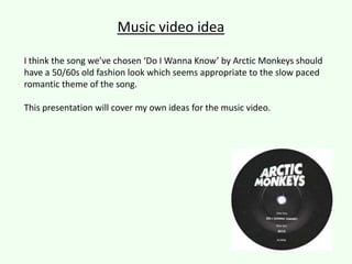 Music video idea
I think the song we’ve chosen ‘Do I Wanna Know’ by Arctic Monkeys should
have a 50/60s old fashion look which seems appropriate to the slow paced
romantic theme of the song.
This presentation will cover my own ideas for the music video.

 