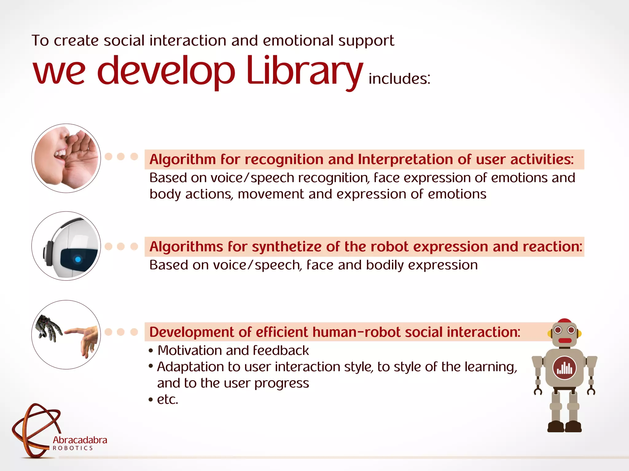 ra
R O B O T I C S
Abracadabra
R O B O T I C S
Abracadabra
To create social interaction and emotional support
we develop Libraryincludes:
Algorithm for recognition and Interpretation of user activities:
Based on voice/speech recognition, face expression of emotions and
body actions, movement and expression of emotions
Algorithms for synthetize of the robot expression and reaction:
Based on voice/speech, face and bodily expression
Development of efficient human-robot social interaction:
Motivation and feedback
Adaptation to user interaction style, to style of the learning,
and to the user progress
etc.
 