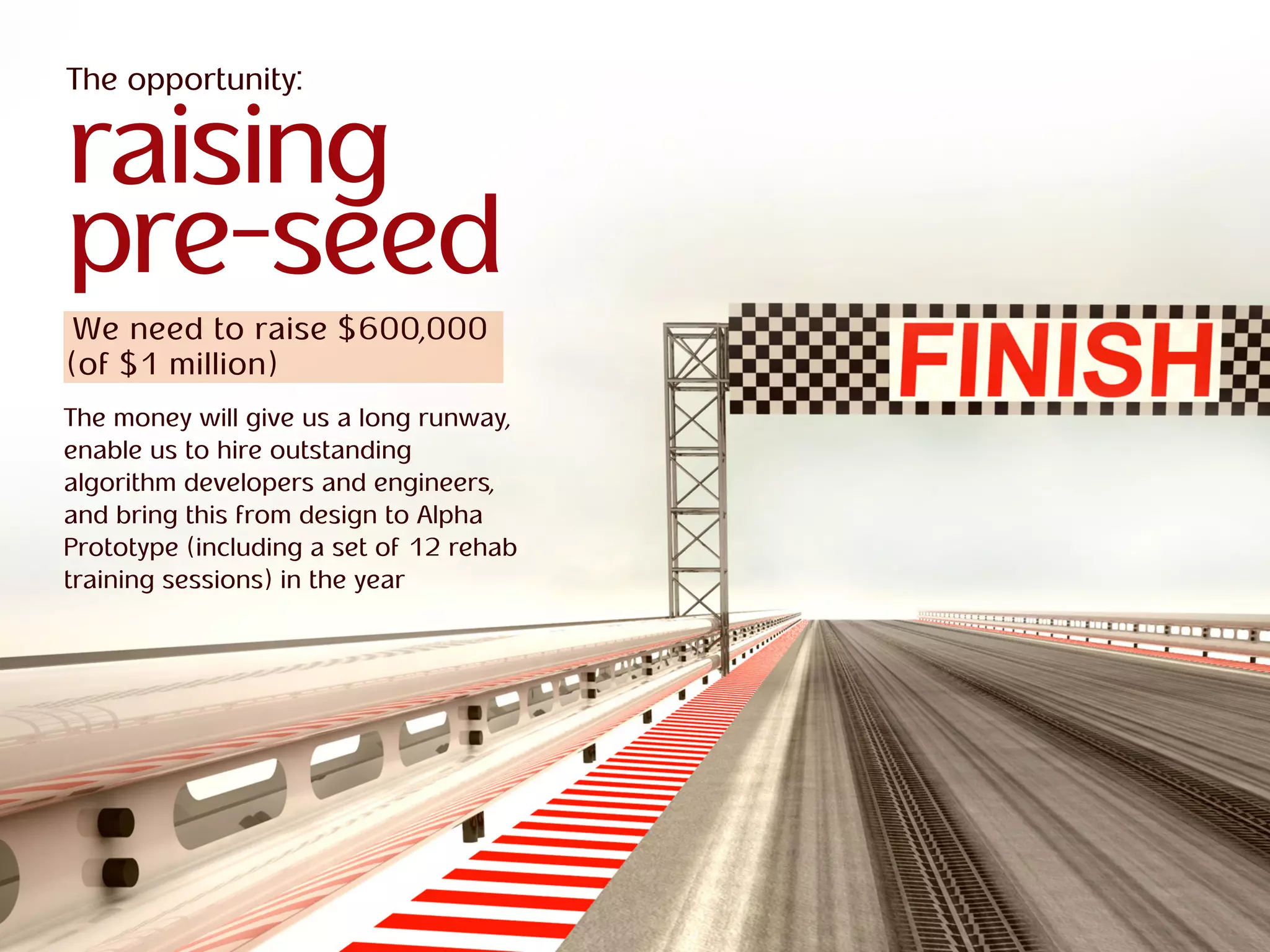 ra
R O B O T I C S
Abracadabra
R O B O T I C S
Abracadabra
The opportunity:
raising
pre-seed
We need to raise $600,000
(of $1 million)
The money will give us a long runway,
enable us to hire outstanding
algorithm developers and engineers,
and bring this from design to Alpha
Prototype (including a set of 12 rehab
training sessions) in the year
 