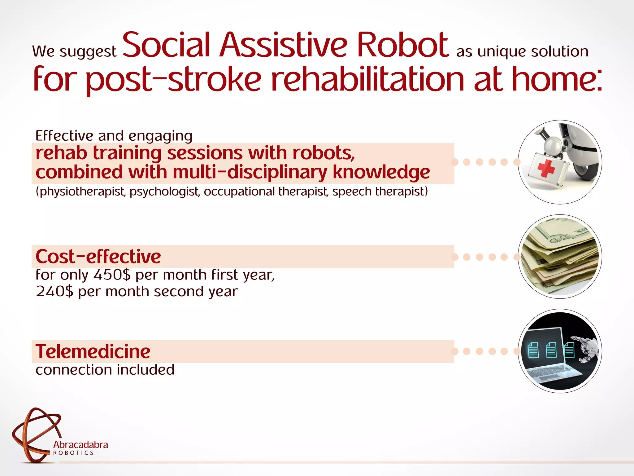 ra
R O B O T I C S
Abracadabra
R O B O T I C S
Abracadabra
Telemedicine
connection included
We suggest Social Assistive Robot as unique solution
for post-stroke rehabilitation at home:
Effective and engaging
rehab training sessions with robots,
combined with multi-disciplinary knowledge
(physiotherapist, psychologist, occupational therapist, speech therapist)
Cost-effective
for only 450$ per month first year,
240$ per month second year
 