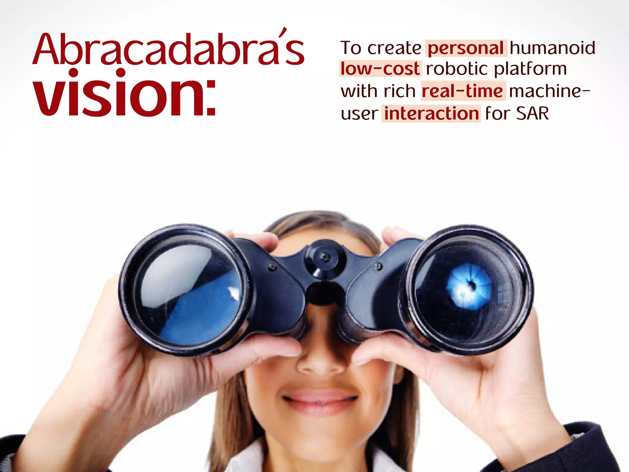 ra
R O B O T I C S
Abracadabra
R O B O T I C S
Abracadabra
Abracadabra’s
vision:
To create personal humanoid
low-cost robotic platform
with rich real-time machine-
user interaction for SAR
 