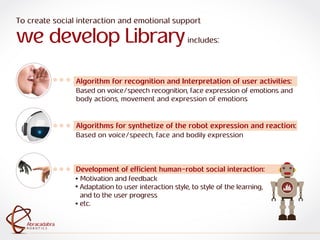 ra
R O B O T I C S
Abracadabra
R O B O T I C S
Abracadabra
To create social interaction and emotional support
we develop Libraryincludes:
Algorithm for recognition and Interpretation of user activities:
Based on voice/speech recognition, face expression of emotions and
body actions, movement and expression of emotions
Algorithms for synthetize of the robot expression and reaction:
Based on voice/speech, face and bodily expression
Development of efficient human-robot social interaction:
Motivation and feedback
Adaptation to user interaction style, to style of the learning,
and to the user progress
etc.
 