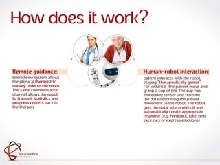 ra
R O B O T I C S
Abracadabra
R O B O T I C S
Abracadabra
Human-robot interaction:
patient interacts with the robot,
playing "therapeutically games".
For instance, the patient move and
grasp a cup of tea. The cup has
embedded sensor and transmit
the data describing the patient
movement to the robot. The robot
gets the data, interpreters it and
automatically create appropriate
response (e.g. feedback, joke, next
excesses or express emotions)
Remote guidance:
telemdicine system allows
the physical therapist to
convey tasks to the robot.
The same communication
channel allows the robot
to transmit statistics and
progress reports back to
the therapis
How does it work?
 