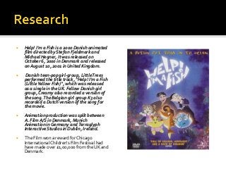 Help! I'm a Fish is a 2000 Danish animated
film directed by Stefan Fjeldmark and
Michael Hegner, It was released on
Octo...