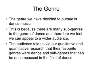 The Genre
• The genre we have decided to pursue is
dance music.
• This is because there are many sub-genres
to the genre of dance and therefore we feel
we can appeal to a wider audience.
• The audience told us via our qualitative and
quantitative research that their favourite
genres were dance and sub-genres that can
be encompassed in the field of dance.
 