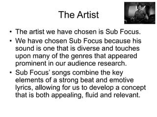 The Artist
• The artist we have chosen is Sub Focus.
• We have chosen Sub Focus because his
sound is one that is diverse and touches
upon many of the genres that appeared
prominent in our audience research.
• Sub Focus’ songs combine the key
elements of a strong beat and emotive
lyrics, allowing for us to develop a concept
that is both appealing, fluid and relevant.
 