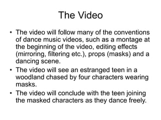 The Video
• The video will follow many of the conventions
of dance music videos, such as a montage at
the beginning of the video, editing effects
(mirroring, filtering etc.), props (masks) and a
dancing scene.
• The video will see an estranged teen in a
woodland chased by four characters wearing
masks.
• The video will conclude with the teen joining
the masked characters as they dance freely.
 