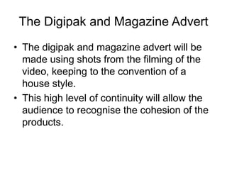 The Digipak and Magazine Advert
• The digipak and magazine advert will be
made using shots from the filming of the
video, keeping to the convention of a
house style.
• This high level of continuity will allow the
audience to recognise the cohesion of the
products.
 