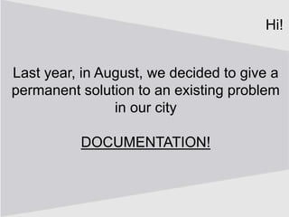 Last year, in August, we decided to give a
permanent solution to an existing problem
in our city
DOCUMENTATION!
Hi!
 