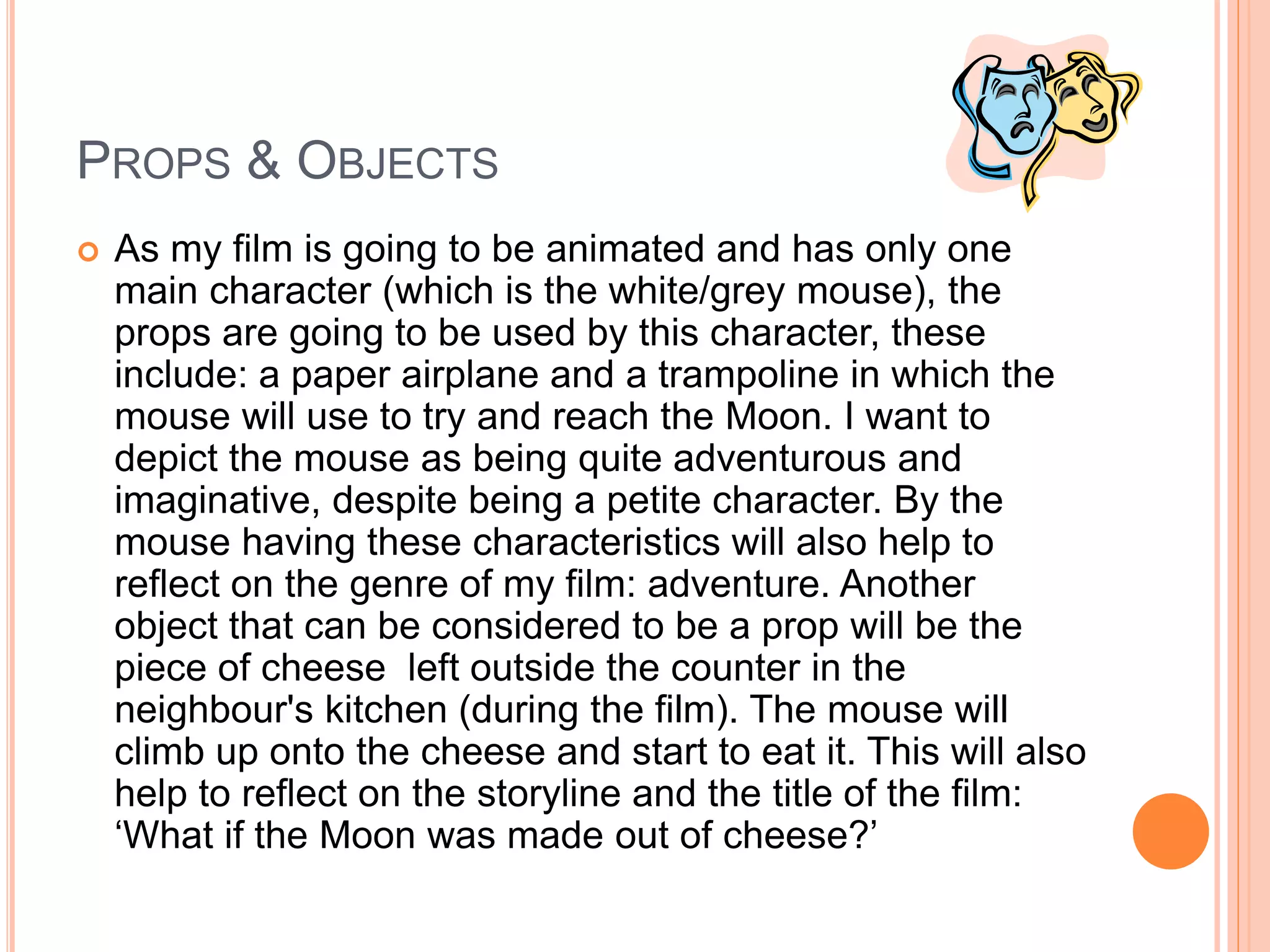 PROPS & OBJECTS 
 As my film is going to be animated and has only one 
main character (which is the white/grey mouse), the 
props are going to be used by this character, these 
include: a paper airplane and a trampoline in which the 
mouse will use to try and reach the Moon. I want to 
depict the mouse as being quite adventurous and 
imaginative, despite being a petite character. By the 
mouse having these characteristics will also help to 
reflect on the genre of my film: adventure. Another 
object that can be considered to be a prop will be the 
piece of cheese left outside the counter in the 
neighbour's kitchen (during the film). The mouse will 
climb up onto the cheese and start to eat it. This will also 
help to reflect on the storyline and the title of the film: 
‘What if the Moon was made out of cheese?’ 
 