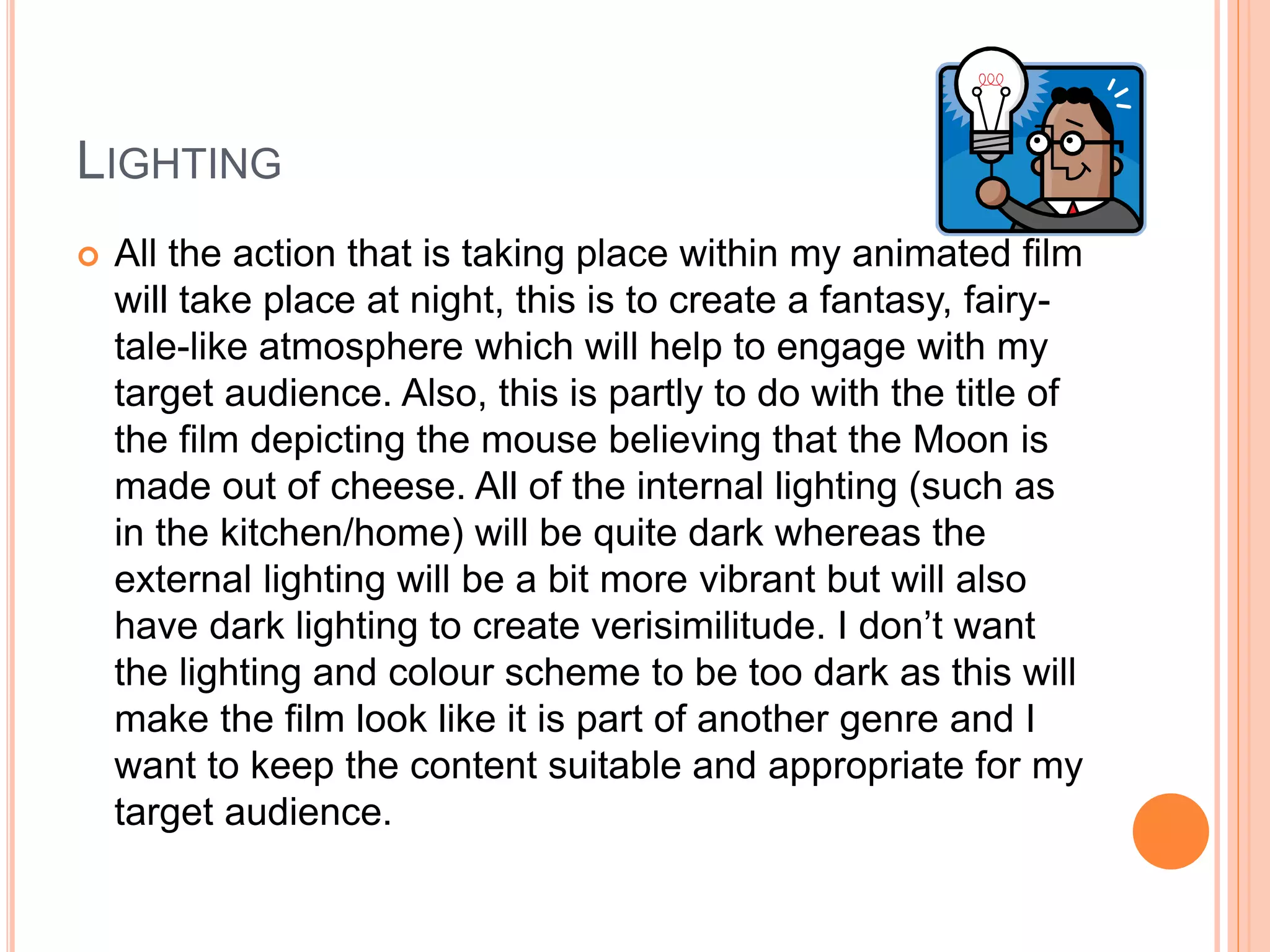 LIGHTING 
 All the action that is taking place within my animated film 
will take place at night, this is to create a fantasy, fairy-tale- 
like atmosphere which will help to engage with my 
target audience. Also, this is partly to do with the title of 
the film depicting the mouse believing that the Moon is 
made out of cheese. All of the internal lighting (such as 
in the kitchen/home) will be quite dark whereas the 
external lighting will be a bit more vibrant but will also 
have dark lighting to create verisimilitude. I don’t want 
the lighting and colour scheme to be too dark as this will 
make the film look like it is part of another genre and I 
want to keep the content suitable and appropriate for my 
target audience. 
 