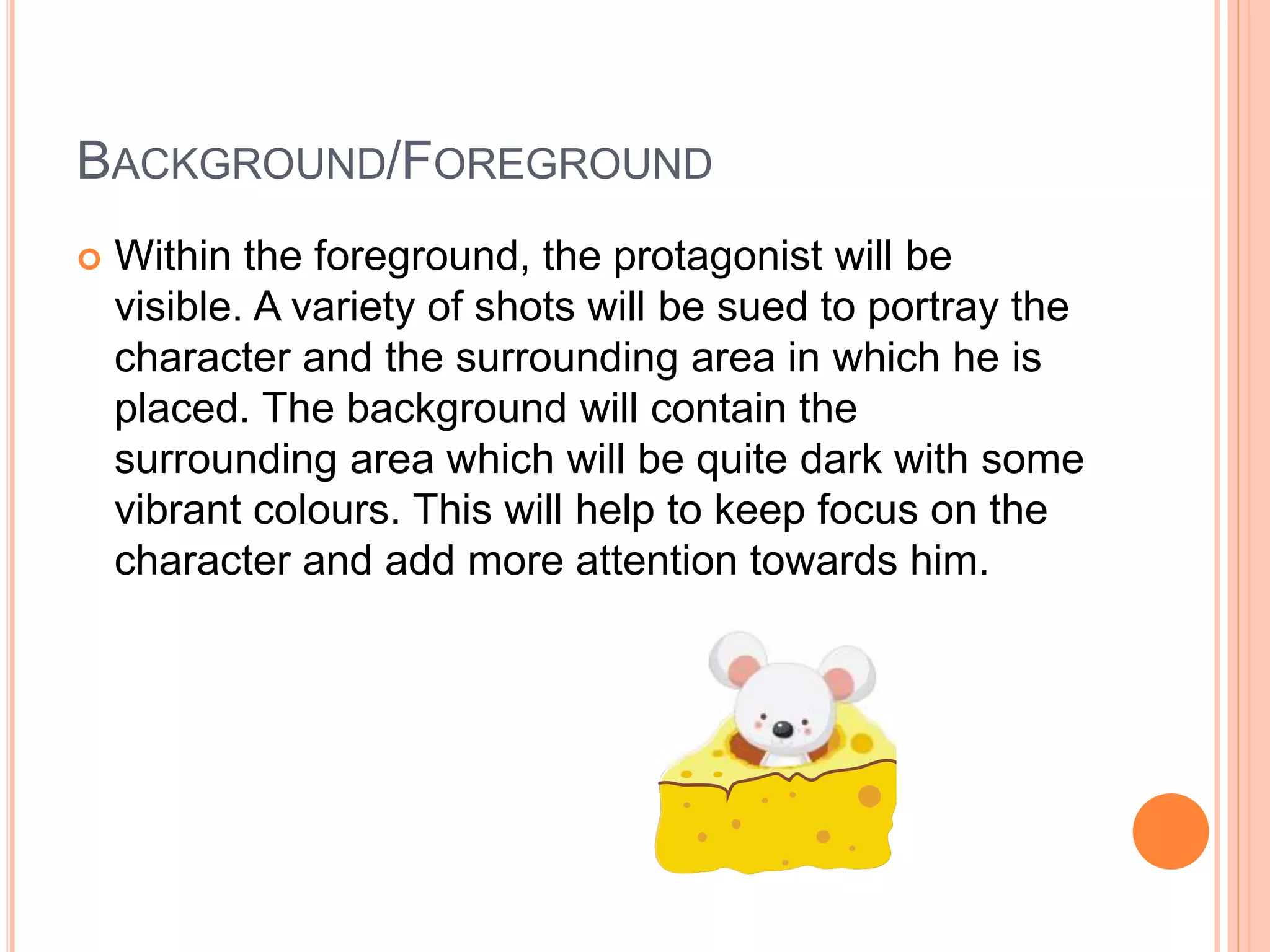 BACKGROUND/FOREGROUND 
 Within the foreground, the protagonist will be 
visible. A variety of shots will be sued to portray the 
character and the surrounding area in which he is 
placed. The background will contain the 
surrounding area which will be quite dark with some 
vibrant colours. This will help to keep focus on the 
character and add more attention towards him. 

