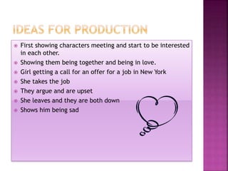 First showing characters meeting and start to be interested 
in each other. 
 Showing them being together and being in love. 
 Girl getting a call for an offer for a job in New York 
 She takes the job 
 They argue and are upset 
 She leaves and they are both down 
 Shows him being sad 
 