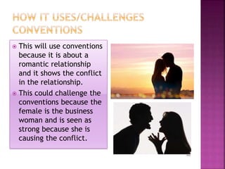  This will use conventions 
because it is about a 
romantic relationship 
and it shows the conflict 
in the relationship. 
 This could challenge the 
conventions because the 
female is the business 
woman and is seen as 
strong because she is 
causing the conflict. 
 