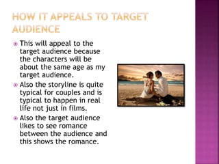 This will appeal to the 
target audience because 
the characters will be 
about the same age as my 
target audience. 
 Also the storyline is quite 
typical for couples and is 
typical to happen in real 
life not just in films. 
 Also the target audience 
likes to see romance 
between the audience and 
this shows the romance. 

