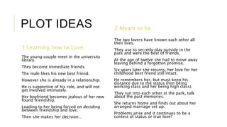 PLOT IDEAS 
1 Learning how to Love. 
The young couple meet in the university 
library. 
They become immediate friends. 
The male likes his new best friend. 
However she is already in a relationship. 
He is supportive of his role, and will not 
get involved intimately. 
Her boyfriend becomes jealous of her new 
found friendship. 
Leading to her being forced on deciding 
between friendship and love. 
Then she makes her decision… 
2 Meant to be. 
The two lovers have known each other all 
their lives. 
They use to secretly play outside in the 
park and were the best of friends. 
At the age of twelve she had to move away 
leaving behind a forgotten promise. 
Six years later she returns, her love for her 
childhood best friend still intact. 
He remembers her, but must keep his 
distance due to the status (him being 
working class and her being high class). 
They run into each other at the park, talk 
about the past memories. 
She returns home and finds out about her 
arranged marriage set up. 
Problems arise and it continues to be a 
contest of status or true love? 
 
