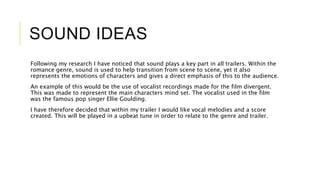 SOUND IDEAS 
Following my research I have noticed that sound plays a key part in all trailers. Within the 
romance genre, sound is used to help transition from scene to scene, yet it also 
represents the emotions of characters and gives a direct emphasis of this to the audience. 
An example of this would be the use of vocalist recordings made for the film divergent. 
This was made to represent the main characters mind set. The vocalist used in the film 
was the famous pop singer Ellie Goulding. 
I have therefore decided that within my trailer I would like vocal melodies and a score 
created. This will be played in a upbeat tune in order to relate to the genre and trailer. 
 