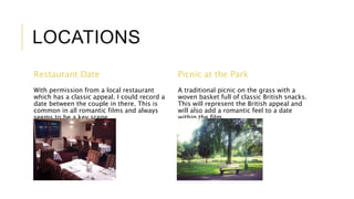 LOCATIONS 
Restaurant Date 
With permission from a local restaurant 
which has a classic appeal. I could record a 
date between the couple in there. This is 
common in all romantic films and always 
seems to be a key scene. 
Picnic at the Park 
A traditional picnic on the grass with a 
woven basket full of classic British snacks. 
This will represent the British appeal and 
will also add a romantic feel to a date 
within the film. 
 