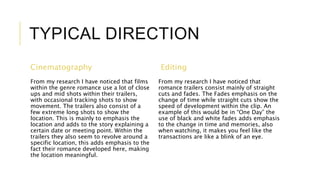 TYPICAL DIRECTION 
Cinematography 
From my research I have noticed that films 
within the genre romance use a lot of close 
ups and mid shots within their trailers, 
with occasional tracking shots to show 
movement. The trailers also consist of a 
few extreme long shots to show the 
location. This is mainly to emphasis the 
location and adds to the story explaining a 
certain date or meeting point. Within the 
trailers they also seem to revolve around a 
specific location, this adds emphasis to the 
fact their romance developed here, making 
the location meaningful. 
Editing 
From my research I have noticed that 
romance trailers consist mainly of straight 
cuts and fades. The Fades emphasis on the 
change of time while straight cuts show the 
speed of development within the clip. An 
example of this would be in “One Day” the 
use of black and white fades adds emphasis 
to the change in time and memories, also 
when watching, it makes you feel like the 
transactions are like a blink of an eye. 
 