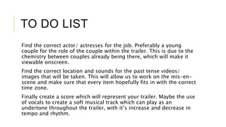 TO DO LIST 
Find the correct actor/ actresses for the job. Preferably a young 
couple for the role of the couple within the trailer. This is due to the 
chemistry between couples already being there, which will make it 
viewable onscreen. 
Find the correct location and sounds for the past tense videos/ 
images that will be taken. This will allow us to work on the mis-en-scene 
and make sure that every item hopefully fits in with the correct 
time zone. 
Finally create a score which will represent your trailer. Maybe the use 
of vocals to create a soft musical track which can play as an 
undertone throughout the trailer, with it’s increase and decrease in 
tempo and rhythm. 
