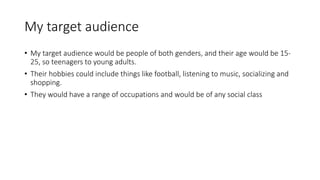 My target audience 
• My target audience would be people of both genders, and their age would be 15- 
25, so teenagers to young adults. 
• Their hobbies could include things like football, listening to music, socializing and 
shopping. 
• They would have a range of occupations and would be of any social class 
 