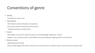 Conventions of genre 
• Editing 
- Fast paced to create a rush 
• Camerawork 
- Short takes to create anticipation and suspense 
- Close ups to show the characters facial emotions. 
- Handheld cameras to create realism. 
• Sound 
- Non-diegetic music which creates a build up to something bigger happening – tension 
- Diegetic music could be screams, sound effects like a piano playing or laughing, which is conventional 
• Mise-en-scene 
- Lighting would be low key 
- Props include weapons like knifes, and also the use of props such as children's toys in storylines which involve families. 
 