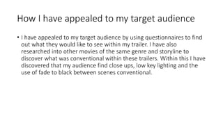 How I have appealed to my target audience 
• I have appealed to my target audience by using questionnaires to find 
out what they would like to see within my trailer. I have also 
researched into other movies of the same genre and storyline to 
discover what was conventional within these trailers. Within this I have 
discovered that my audience find close ups, low key lighting and the 
use of fade to black between scenes conventional. 
 