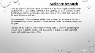 Audience research 
From my audience research I have found out that my main target audience will be 
aged from 15-25 due to the fact that at that age they are more interested in the 
thrill that comes from watching horror movies and are less likely to be put off by 
the violent imagery and gore. 
The main gender of the audience will be male as males are stereotypically more 
thrill seekers than females as well as males wanting to see the violent imagery and 
the gore. 
The class of my audience will be more working class as they will be looking for 
cheaper ways to get the thrill as well as wanting to experience of horror that 
comes with watching a horror film. 
 