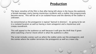 Production 
The basic storyline of the film is that after being left alone in the house the weekend, 
a female teenager starts having mysterious incidents with a stalker that progressively 
become worse. This will be set in an isolated house and the identity of the stalker is 
unknown. 
Its conventional as the protagonist is typical “damsel in distress”, its going to be set 
in a isolated location as well as having a main antagonist and a mysterious and 
creepy soundtrack. 
This will appeal to the audience as well because it will give the thrill that if given 
when watching a horror movie which is what the audience is after. 
The script includes scenes such as where the stalker picks out the protagonist, and 
the scenes where the stalker terrorizes the protagonist as well as a news clip. 
 