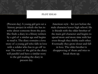 (Present day) A young girl gets set a 
history project in which she has to 
write about someone from the past. 
She finds a diary in a library written 
by a girl of a similar age and begins 
to read it. The diary contains a love 
story of a young girl who falls in love 
with a solider who has to go off to 
war. The story of the girl in the diary 
will parallel and have a similar story 
to the girl reading the diary in 
present day. 
American style - Set just before the 
male character leaves high school. He 
is friends with the older brother of 
the main girl character and begins to 
spend more and more time with her 
even though they dislike each other. 
Eventually they grow closer and fall 
in love. The older brother is 
disapproving of them and tries to 
break them up. 
PLOT IDEAS 
 