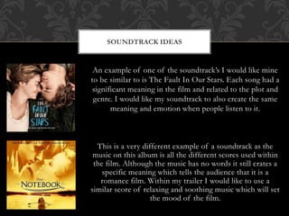 SOUNDTRACK IDEAS 
An example of one of the soundtrack’s I would like mine 
to be similar to is The Fault In Our Stars. Each song had a 
significant meaning in the film and related to the plot and 
genre. I would like my soundtrack to also create the same 
meaning and emotion when people listen to it. 
This is a very different example of a soundtrack as the 
music on this album is all the different scores used within 
the film. Although the music has no words it still crates a 
specific meaning which tells the audience that it is a 
romance film. Within my trailer I would like to use a 
similar score of relaxing and soothing music which will set 
the mood of the film. 
 