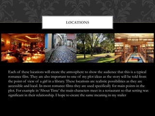 LOCATIONS 
Each of these locations will create the atmosphere to show the audience that this is a typical 
romance film. They are also important to one of my plot ideas as the story will be told from 
the point of view of a girl in a library. These locations are realistic possibilities as they are 
accessible and local. In most romance films they are used specifically for main points in the 
plot. For example in ‘About Time’ the main characters meet in a restaurant so that setting was 
significant in their relationship. I hope to create the same meaning in my trailer 
 