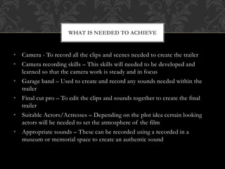 WHAT IS NEEDED TO ACHIEVE 
• Camera - To record all the clips and scenes needed to create the trailer 
• Camera recording skills – This skills will needed to be developed and 
learned so that the camera work is steady and in focus 
• Garage band – Used to create and record any sounds needed within the 
trailer 
• Final cut pro – To edit the clips and sounds together to create the final 
trailer 
• Suitable Actors/Actresses – Depending on the plot idea certain looking 
actors will be needed to set the atmosphere of the film 
• Appropriate sounds – These can be recorded using a recorded in a 
museum or memorial space to create an authentic sound 
