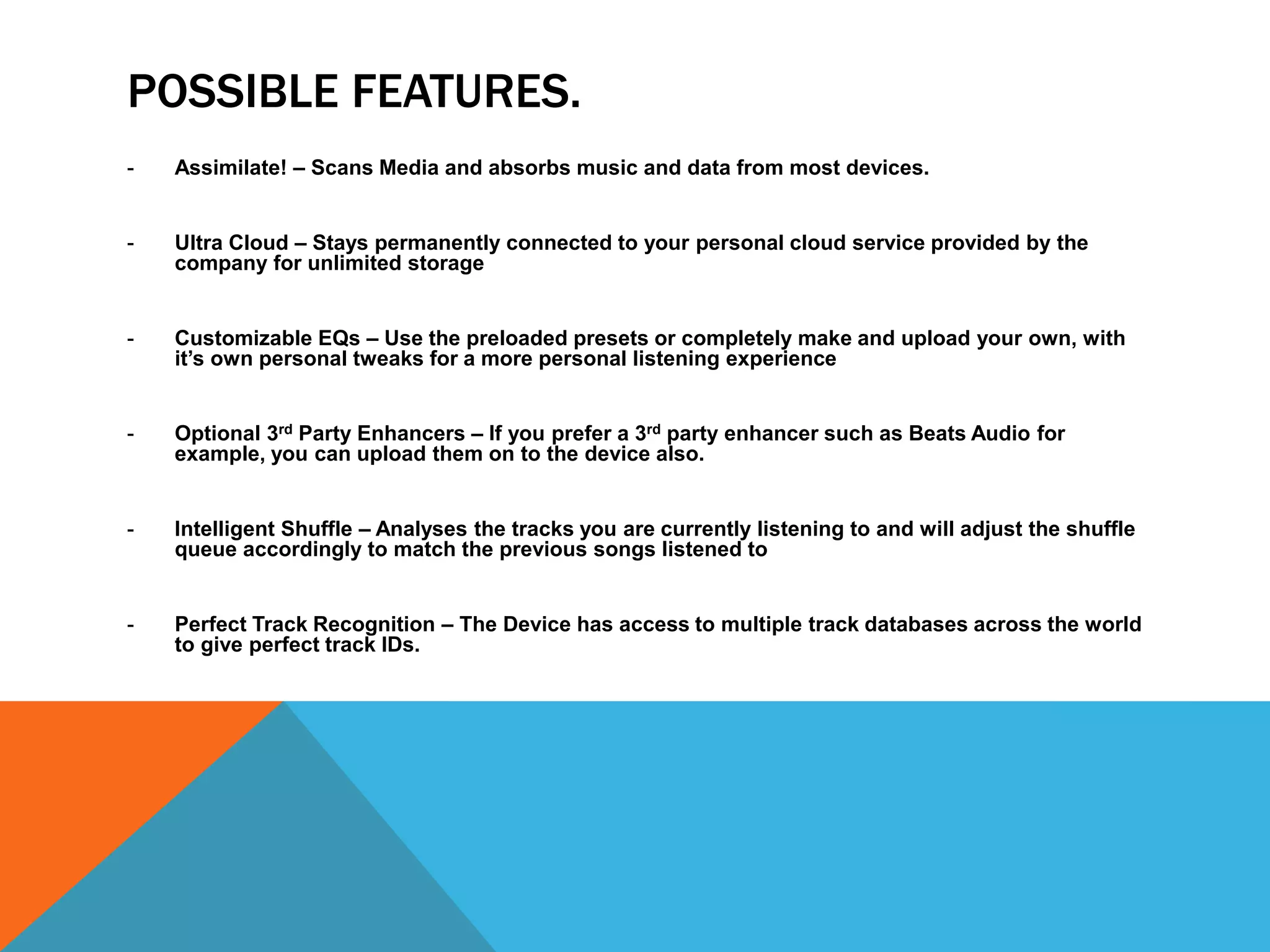 POSSIBLE FEATURES. 
- Assimilate! – Scans Media and absorbs music and data from most devices. 
- Ultra Cloud – Stays permanently connected to your personal cloud service provided by the 
company for unlimited storage 
- Customizable EQs – Use the preloaded presets or completely make and upload your own, with 
it’s own personal tweaks for a more personal listening experience 
- Optional 3rd Party Enhancers – If you prefer a 3rd party enhancer such as Beats Audio for 
example, you can upload them on to the device also. 
- Intelligent Shuffle – Analyses the tracks you are currently listening to and will adjust the shuffle 
queue accordingly to match the previous songs listened to 
- Perfect Track Recognition – The Device has access to multiple track databases across the world 
to give perfect track IDs. 
 