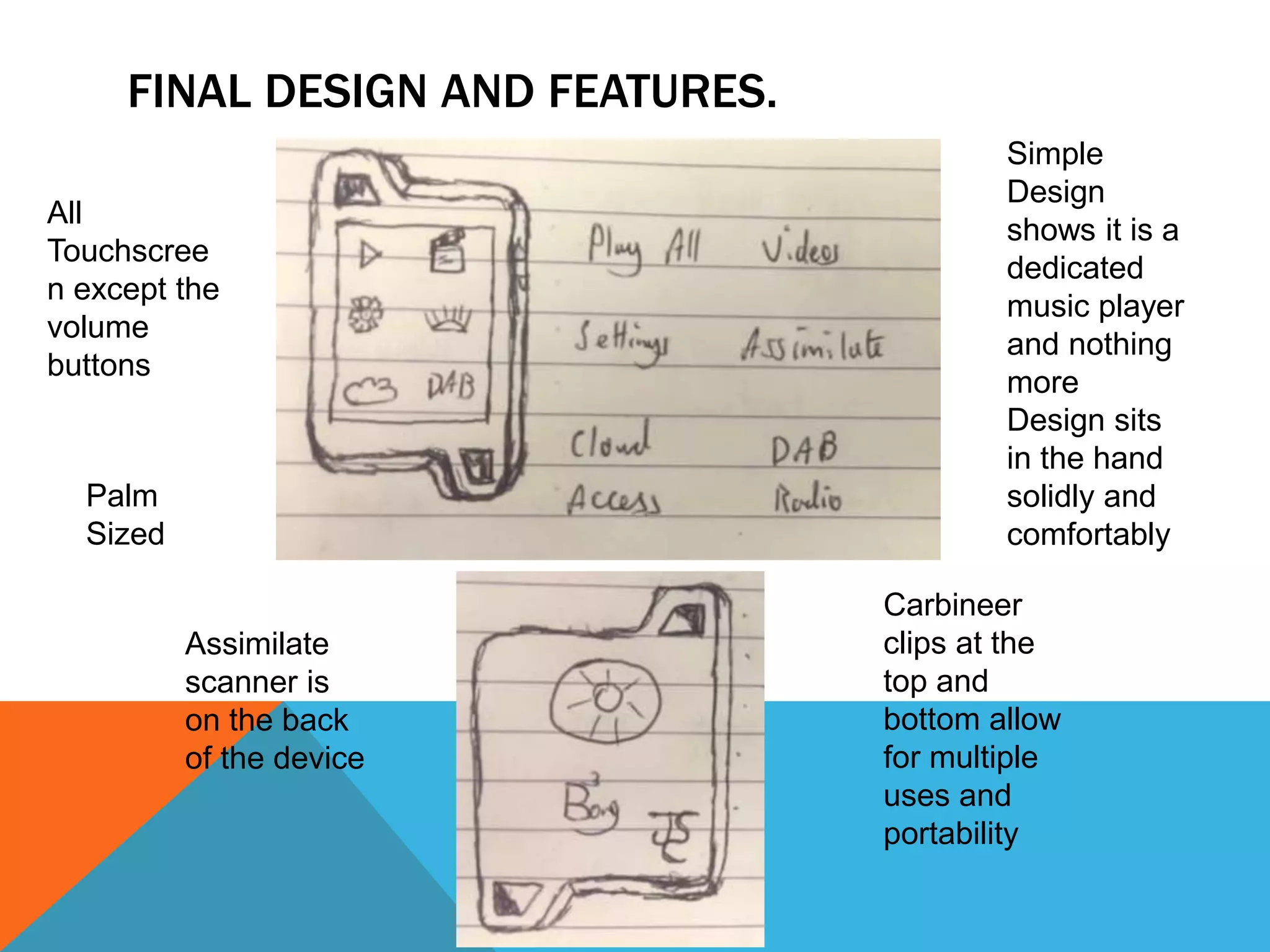 FINAL DESIGN AND FEATURES. 
Palm 
Sized 
Design sits 
in the hand 
solidly and 
comfortably 
Carbineer 
clips at the 
top and 
bottom allow 
for multiple 
uses and 
portability 
All 
Touchscree 
n except the 
volume 
buttons 
Simple 
Design 
shows it is a 
dedicated 
music player 
and nothing 
more 
Assimilate 
scanner is 
on the back 
of the device 
 
