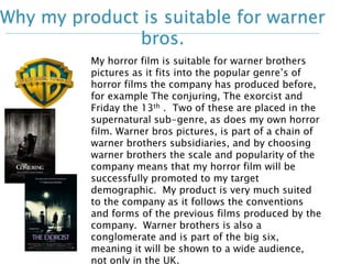 Why my product is suitable for warner 
bros. 
My horror film is suitable for warner brothers 
pictures as it fits into the popular genre’s of 
horror films the company has produced before, 
for example The conjuring, The exorcist and 
Friday the 13th . Two of these are placed in the 
supernatural sub-genre, as does my own horror 
film. Warner bros pictures, is part of a chain of 
warner brothers subsidiaries, and by choosing 
warner brothers the scale and popularity of the 
company means that my horror film will be 
successfully promoted to my target 
demographic. My product is very much suited 
to the company as it follows the conventions 
and forms of the previous films produced by the 
company. Warner brothers is also a 
conglomerate and is part of the big six, 
meaning it will be shown to a wide audience, 
not only in the UK. 
 