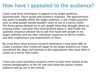 How have I appealed to the audience? 
I have used three techniques to appeal to my target audience. 
Questionnaire, Focus group and audience response. The questionnaire 
was given to people within the target audience, it ask simple question 
such as what people would/wouldn’t want to see in a horror trailer. 
The focus group allowed me to ask people what they thought about an 
existing trailer, and what they liked disliked about it. And finally the 
audience response allowed me to talk first hand with people in my 
target audience and see their individual responses to horror trailers, 
and their experiences and expectations of them. 
By using these three primary research techniques I have been able to 
create a product that I know will appel to my target audience as I have 
considered the ideas and listened to the expectations they have when it 
comes to a horror film/trailer. 
I have also used secondary research online to look more closely at the 
cinema demographics in the UK and seen what the overall cinema 
audience will go see in the cinema . 
 